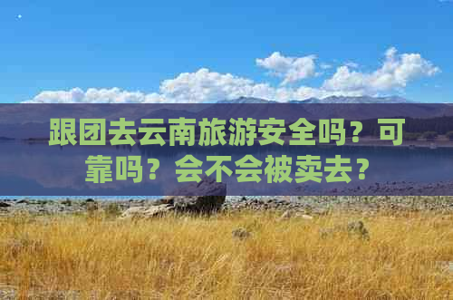 跟团去云南旅游安全吗？可靠吗？会不会被卖去？