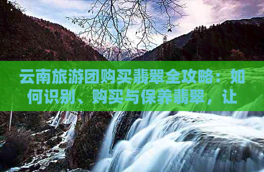 云南旅游团购买翡翠全攻略：如何识别、购买与保养翡翠，让你的旅行更加完美