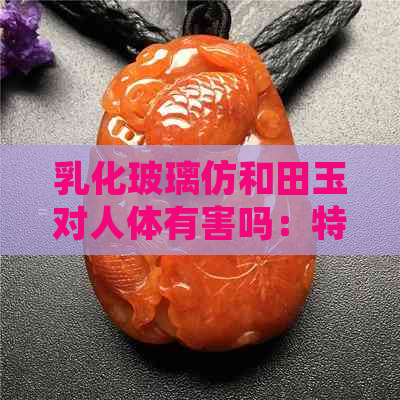 乳化玻璃仿和田玉对人体有害吗：特征与鉴别