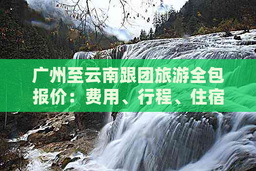 广州至云南跟团旅游全包报价：费用、行程、住宿等详细信息一应俱全