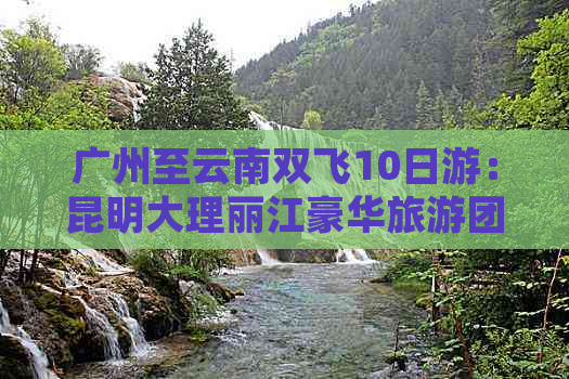 广州至云南双飞10日游：昆明大理丽江豪华旅游团全程攻略