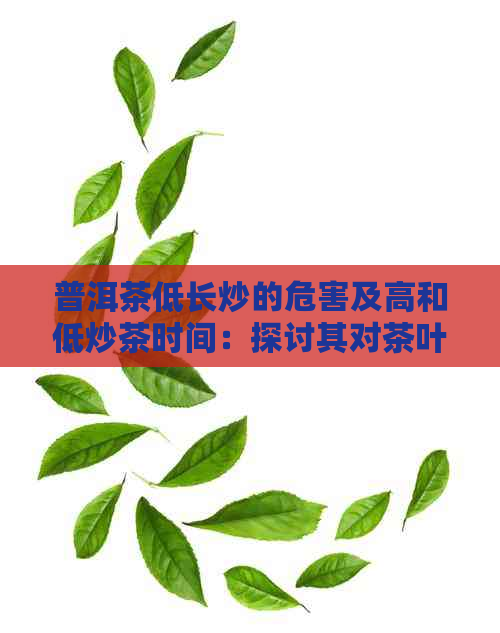 普洱茶低长炒的危害及高和低炒茶时间：探讨其对茶叶品质的影响