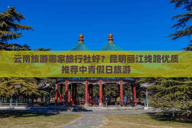 云南旅游哪家旅行社好？昆明丽江线路优质推荐中青假日旅游