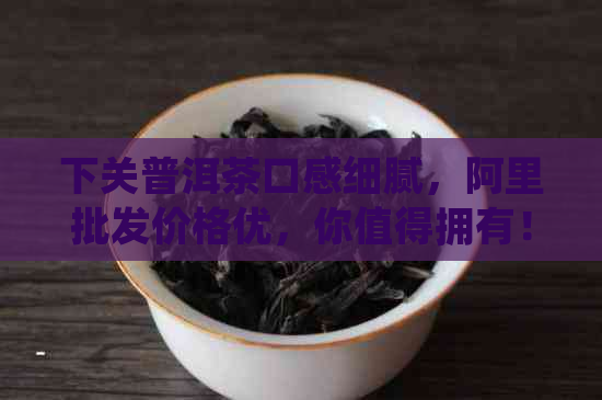 下关普洱茶口感细腻，阿里批发价格优，你值得拥有！