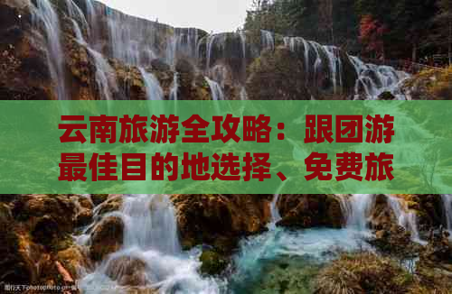 云南旅游全攻略：跟团游更佳目的地选择、免费旅行团购推荐及旅行注意事项