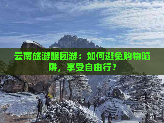 云南旅游跟团游：如何避免购物陷阱，享受自由行？