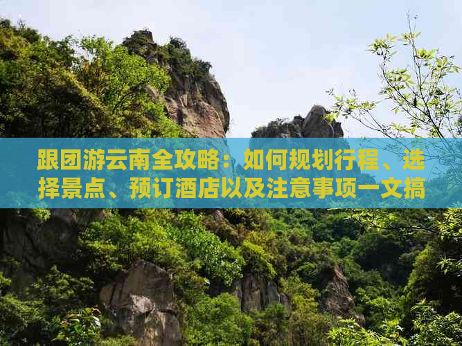 跟团游云南全攻略：如何规划行程、选择景点、预订酒店以及注意事项一文搞定