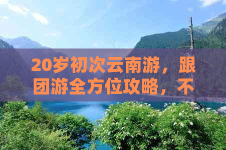 20岁初次云南游，跟团游全方位攻略，不容错过的旅行体验