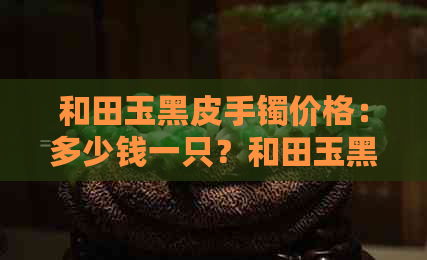 和田玉黑皮手镯价格：多少钱一只？和田玉黑皮手镯价格表、多少、贵吗？