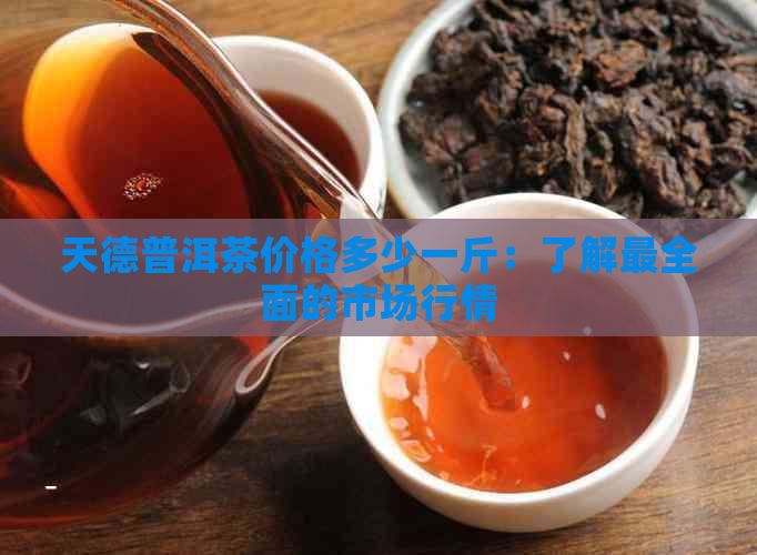 天德普洱茶价格多少一斤：了解最全面的市场行情