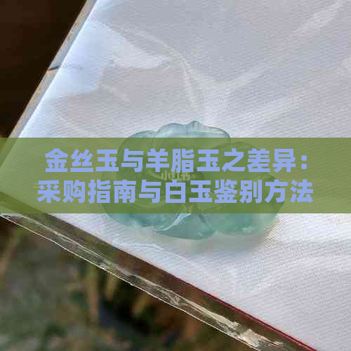 金丝玉与羊脂玉之差异：采购指南与白玉鉴别方法