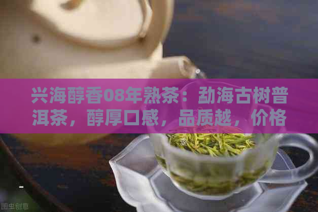 兴海醇香08年熟茶：勐海古树普洱茶，醇厚口感，品质越，价格实