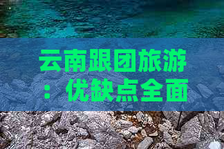 云南跟团旅游：优缺点全面解析，为您的旅行提供完美指南