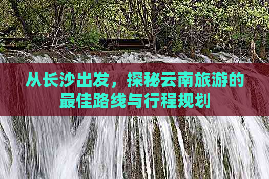 从长沙出发，探秘云南旅游的更佳路线与行程规划