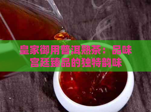 皇家御用普洱熟茶：品味宫廷臻品的独特韵味