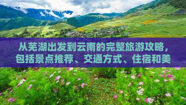 从芜湖出发到云南的完整旅游攻略，包括景点推荐、交通方式、住宿和美食体验