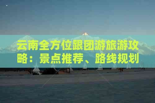 云南全方位跟团游旅游攻略：景点推荐、路线规划、住宿和美食一网打尽！