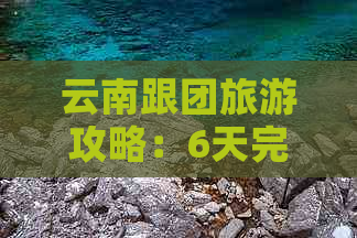 云南跟团旅游攻略：6天完整行程与十大避坑指南，以及每日游和大全攻略