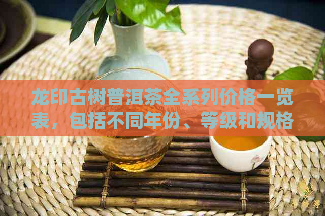 龙印古树普洱茶全系列价格一览表，包括不同年份、等级和规格的详细信息