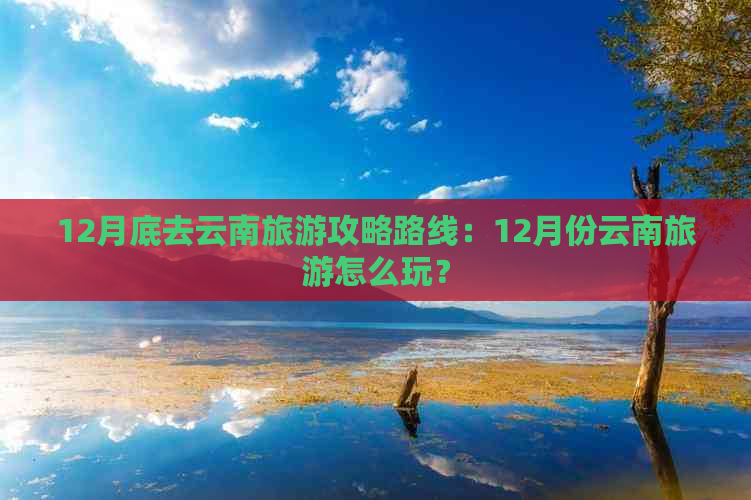 12月底去云南旅游攻略路线：12月份云南旅游怎么玩？