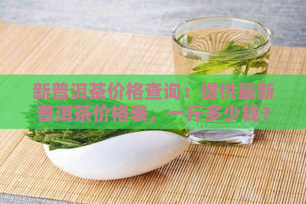 新普洱茶价格查询：提供最新普洱茶价格表，一斤多少钱？