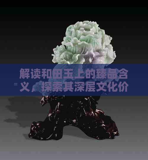 解读和田玉上的臻品含义，探索其深层文化价值