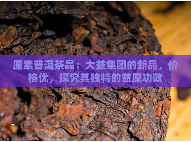 原素普洱茶晶：大益集团的新品，价格优，探究其独特的益原功效