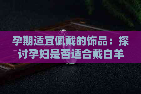 孕期适宜佩戴的饰品：探讨孕妇是否适合戴白羊脂和田玉及其对身体的影响