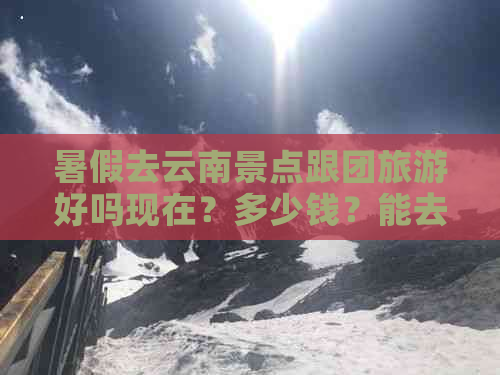 暑假去云南景点跟团旅游好吗现在？多少钱？能去吗？