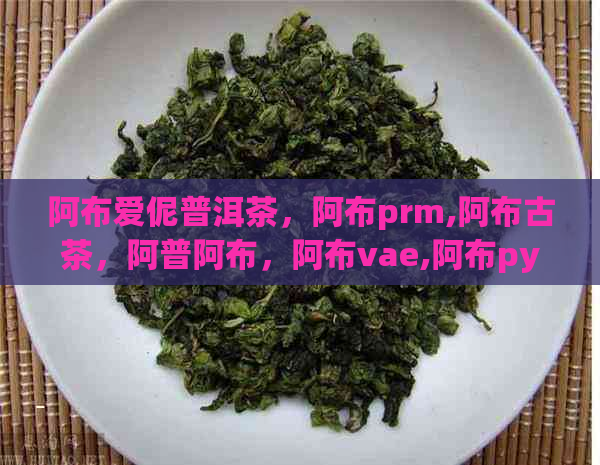 阿布爱伲普洱茶，阿布prm,阿布古茶，阿普阿布，阿布vae,阿布py。