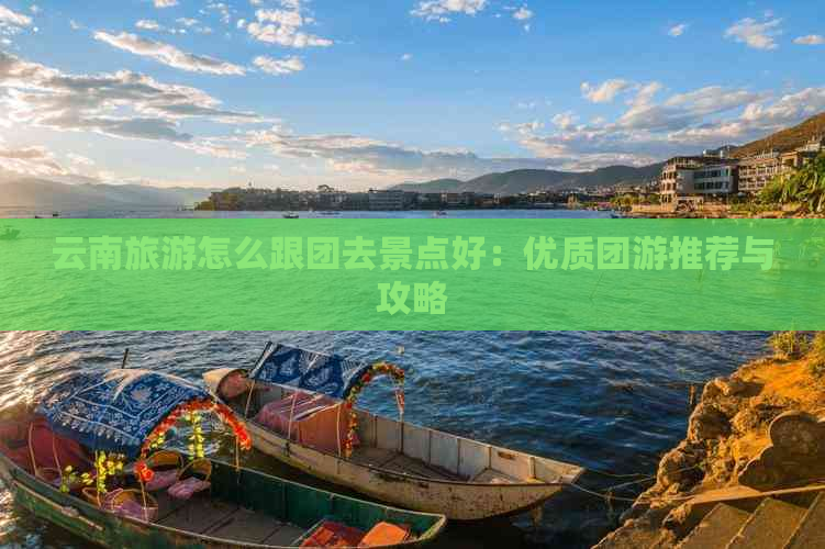 云南旅游怎么跟团去景点好：优质团游推荐与攻略