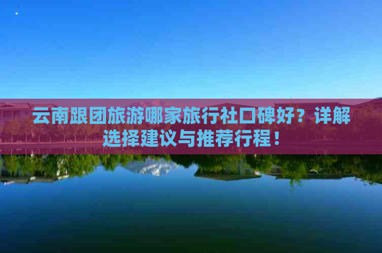 云南跟团旅游哪家旅行社口碑好？详解选择建议与推荐行程！