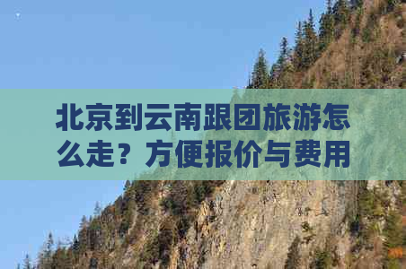 北京到云南跟团旅游怎么走？方便报价与费用全解析