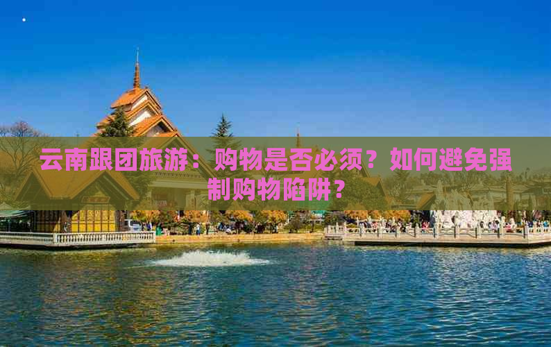 云南跟团旅游：购物是否必须？如何避免强制购物陷阱？