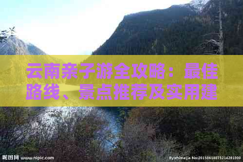 云南亲子游全攻略：更佳路线、景点推荐及实用建议，让您与孩子共度美好时光