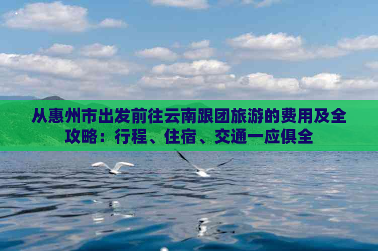 从惠州市出发前往云南跟团旅游的费用及全攻略：行程、住宿、交通一应俱全