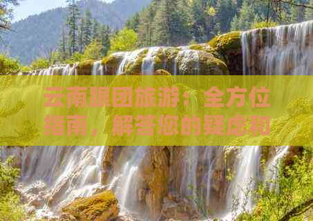 云南跟团旅游：全方位指南，解答您的疑虑和问题，为您的旅行做好准备！