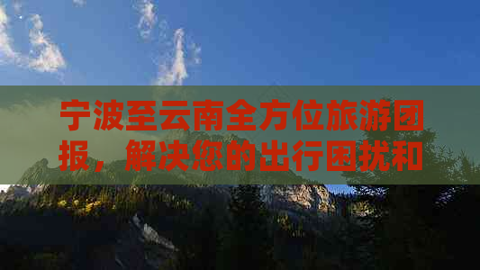 宁波至云南全方位旅游团报，解决您的出行困扰和疑虑