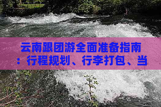 云南跟团游全面准备指南：行程规划、行李打包、当地特色与注意事项一应俱全