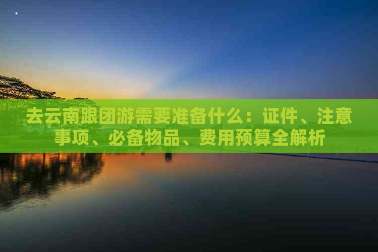 去云南跟团游需要准备什么：证件、注意事项、必备物品、费用预算全解析