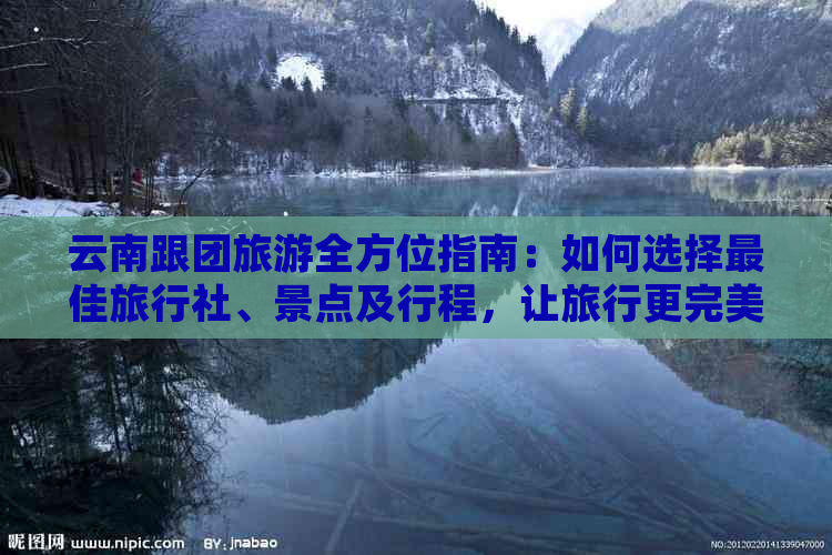 云南跟团旅游全方位指南：如何选择更佳旅行社、景点及行程，让旅行更完美