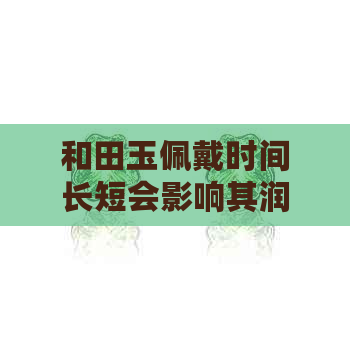 和田玉佩戴时间长短会影响其润度吗？如何保养和田玉使其保持光泽？