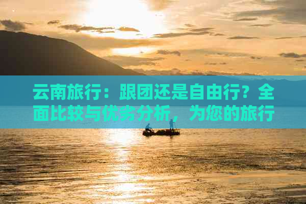 云南旅行：跟团还是自由行？全面比较与优劣分析，为您的旅行提供更佳选择