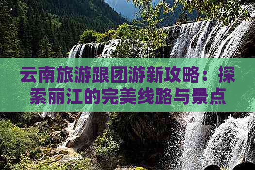 云南旅游跟团游新攻略：探索丽江的完美线路与景点