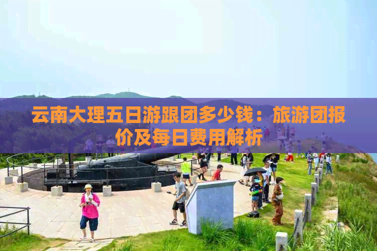 云南大理五日游跟团多少钱：旅游团报价及每日费用解析