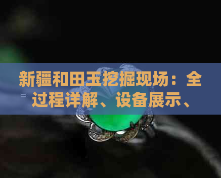 新疆和田玉挖掘现场：全过程详解、设备展示、选材技巧与价值评估
