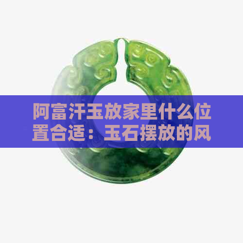 阿富汗玉放家里什么位置合适：玉石摆放的风水讲究与鉴赏技巧