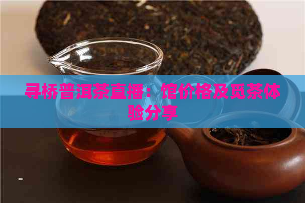 寻桥普洱茶直播：馆价格及觅茶体验分享