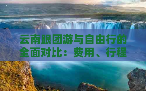 云南跟团游与自由行的全面对比：费用、行程、体验及优缺点分析