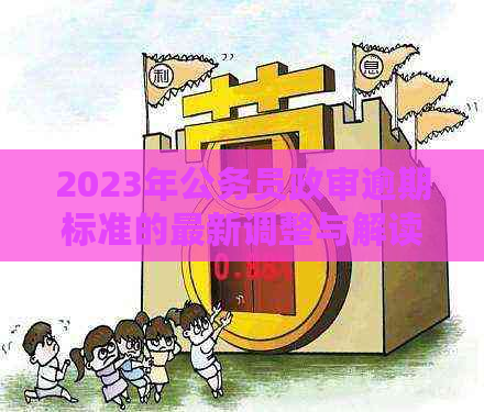 2023年公务员政审逾期标准的最新调整与解读